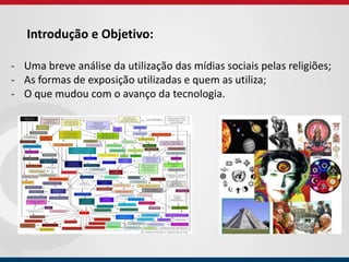 Introdução e Objetivo:
- Uma breve análise da utilização das mídias sociais pelas religiões;
- As formas de exposição utilizadas e quem as utiliza;
- O que mudou com o avanço da tecnologia.
 