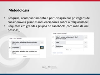 Metodologia
• Pesquisa, acompanhamento e participação nas postagens de
consideráveis grandes influenciadores sobre a religiosidade;
• Enquetes em grandes grupos do Facebook (com mais de mil
pessoas);
 