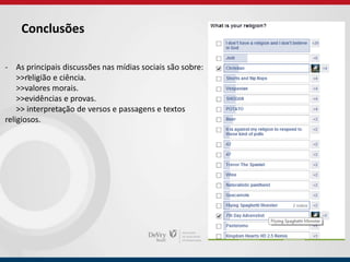 Conclusões
-
- As principais discussões nas mídias sociais são sobre:
>>religião e ciência.
>>valores morais.
>>evidências e provas.
>> interpretação de versos e passagens e textos
religiosos.
 