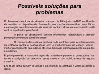 Possíveis soluções para problemas O observatório nacional do idoso foi criado no dia 20de junho de2008 em Brasília ele constitui um dispositivo de observação ,acompanhamento análise das políticas e estratégias de enfrentamento da violência contra o idoso  ele e constituído de20 centros espalhados pelo Brasil. O portal do observatório contém informações relacionadas a atenção prevenção à violência contra os idosos. O ministério das cidades também pode contribuir para o enfrentamento da violência contra a pessoa idosa com o melhoramento do espaço urbano  melhor planejamento das cidades etc.,isso diminuiria significativamente as quedas e acidentes. E principalmente a conscientização da sociedade perante a causa,todos nós temos a obrigação de denunciar esses casos e nos mobilizar-mos de alguma maneira. Em 15 de junho de2007 foi criado o dia mundial de combate a violência contra o idoso. 