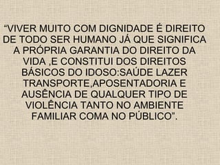 “ VIVER MUITO COM DIGNIDADE É DIREITO DE TODO SER HUMANO JÁ QUE SIGNIFICA A PRÓPRIA GARANTIA DO DIREITO DA VIDA ,E CONSTITUI DOS DIREITOS BÁSICOS DO IDOSO:SAÚDE LAZER TRANSPORTE,APOSENTADORIA E AUSÊNCIA DE QUALQUER TIPO DE VIOLÊNCIA TANTO NO AMBIENTE FAMILIAR COMA NO PÚBLICO”. 