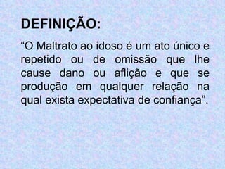 DEFINIÇÃO:   “ O Maltrato ao idoso é um ato único e repetido ou de omissão que lhe cause dano ou aflição e que se produção em qualquer relação na qual exista expectativa de confiança”. 