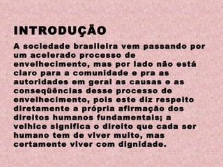 INTRODUÇÃO A sociedade brasileira vem passando por um acelerado processo de envelhecimento, mas por lado não está claro para a comunidade e pra as autoridades em geral as causas e as conseqüências desse processo de envelhecimento, pois este diz respeito diretamente a própria afirmação dos direitos humanos fundamentais; a velhice significa o direito que cada ser humano tem de viver muito, mas certamente viver com dignidade. 