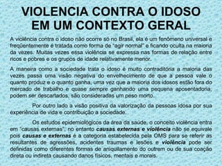 VIOLENCIA CONTRA O IDOSO EM UM CONTEXTO GERAL A violência contra o idoso não ocorre só no Brasil, ela é um fenômeno universal e freqüentemente é tratada como forma de “agir normal” e ficando oculta na maioria da vezes. Muitas vezes essa violência se expressa nas formas de relação entre ricos e pobres e os grupos de idade relativamente menor.  A maneira como a sociedade trata o idoso é muito contraditória a maioria das vezes passa uma visão negativa do envelhecimento de que a pessoa vale o quanto produz e o quanto ganha, uma vez que a maioria dos idosos estão fora do mercado de trabalho e quase sempre ganhando uma pequena aposentadoria, podem ser descartados, são consideradas um peso morto. Por outro lado a visão positiva da valorização da pessoas idosa por sua experiência de vida e contribuição a sociedade. Os estudos epidemiológicos da área da saúde, o conceito violência entra em “causas externas”, no entanto  causas  externas e violência   não se equivale pois  causas e externas  é a categoria estabelecida pela OMS para se referir as resultantes de agressões, acidentes traumas e lesões e  violência  pode ser definidas como diferentes formas de aniquilamento do outrem ou de sua coação direta ou indireta causando danos físicos, mentais e morais. 