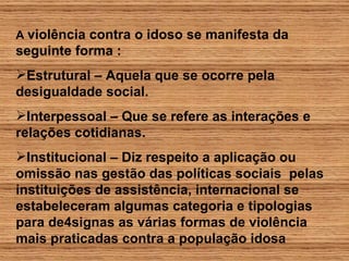 A   violência contra o idoso se manifesta da seguinte forma : Estrutural – Aquela que se ocorre pela desigualdade social. Interpessoal – Que se refere as interações e relações cotidianas.  Institucional – Diz respeito a aplicação ou omissão nas gestão das políticas sociais  pelas instituições de assistência, internacional se estabeleceram algumas categoria e tipologias para de4signas as várias formas de violência mais praticadas contra a população idosa 