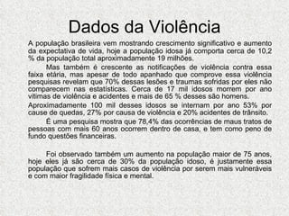 Dados da Violência A população brasileira vem mostrando crescimento significativo e aumento da expectativa de vida, hoje a população idosa já comporta cerca de 10,2 % da população total aproximadamente 19 milhões.  Mas também é crescente as notificações de violência contra essa faixa etária, mas apesar de todo apanhado que comprove essa violência pesquisas revelam que 70% dessas lesões e traumas sofridas por eles não comparecem nas estatísticas. Cerca de 17 mil idosos morrem por ano vitimas de violência e acidentes e mais de 65 % desses são homens. Aproximadamente 100 mil desses idosos se internam por ano 53% por cause de quedas, 27% por causa de violência e 20% acidentes de trânsito. É uma pesquisa mostra que 78,4% das ocorrências de maus tratos de pessoas com mais 60 anos ocorrem dentro de casa, e tem como peno de fundo questões financeiras.  Foi observado também um aumento na população maior de 75 anos, hoje eles já são cerca de 30% da população idoso, é justamente essa população que sofrem mais casos de violência por serem mais vulneráveis e com maior fragilidade física e mental. 