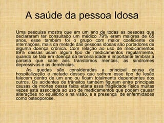 A saúde da pessoa Idosa Uma pesquisa mostra que em um ano de todas as pessoas que declararam ter consultado um médico 79% eram maiores de 65 anos, esse também foi o grupo com maior coeficiente de internações, mais da metade das pessoas idosas são portadores de alguma doença crônica. Com relação ao uso de medicamentos 89% dessas usam algum tipo de medicamentos regularmente, quando se fala em doença da terceira idade é importante lembrar a parcela que cabe aos transtornos mentais, as síndromes depressivas e as demências. As quedas são consideradas a principal causa de hospitalização e metade desses que sofrem esse tipo de lesão falecem dentro de um ano ou ficam totalmente dependentes dos outros. Os acidentes de trânsitos também figuram entre principais causas de mortes dessa faixa etária essa fragilidade física muitas vezes está associada ao uso de medicamentos que podem causar alterações no equilíbrio e na visão, e a presença  de enfermidades como osteoporose.  