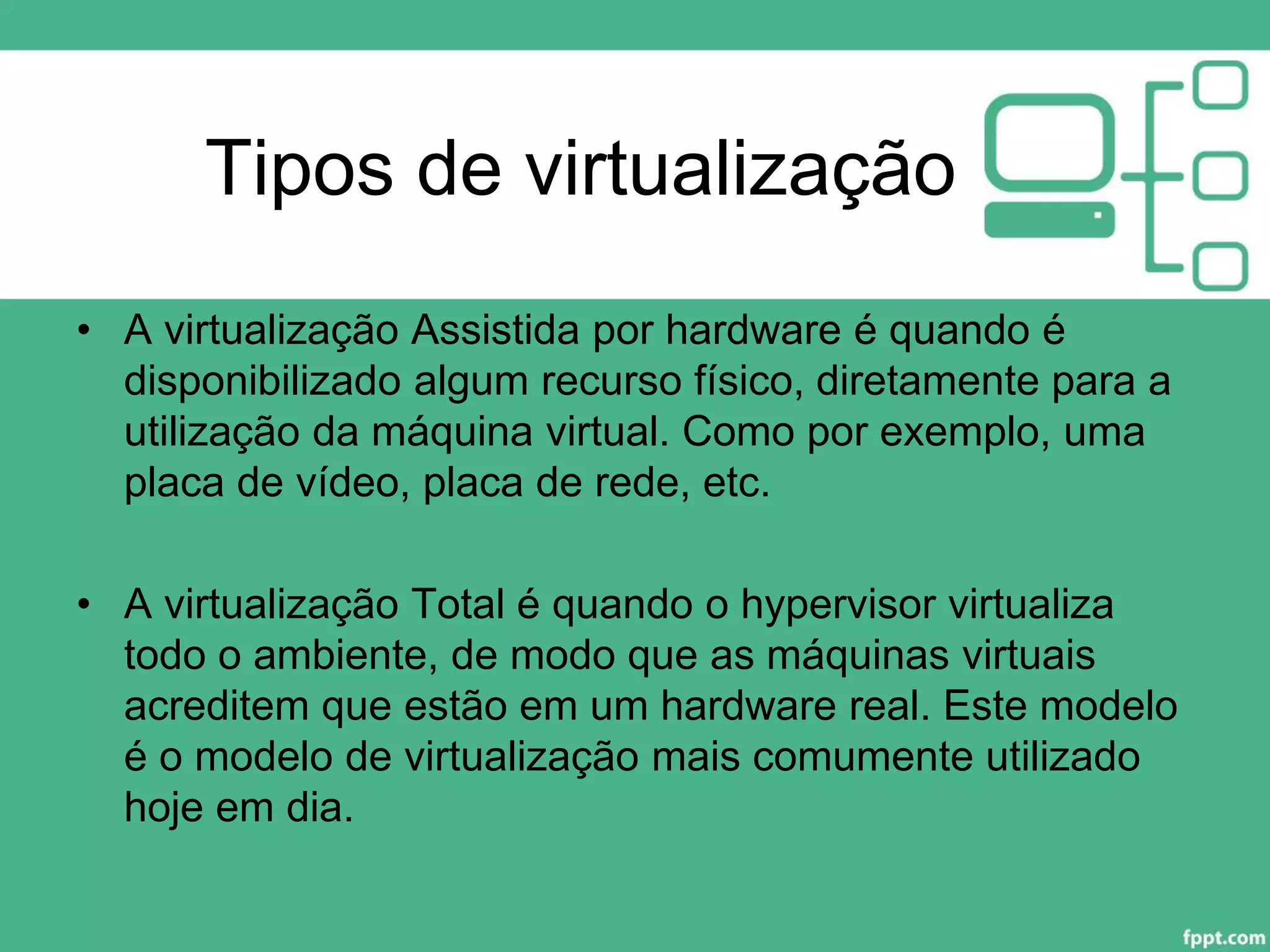 Tipos de virtualização
• A virtualização Assistida por hardware é quando é
disponibilizado algum recurso físico, diretamente para a
utilização da máquina virtual. Como por exemplo, uma
placa de vídeo, placa de rede, etc.
• A virtualização Total é quando o hypervisor virtualiza
todo o ambiente, de modo que as máquinas virtuais
acreditem que estão em um hardware real. Este modelo
é o modelo de virtualização mais comumente utilizado
hoje em dia.
 