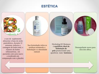 ESTÉTICA
o uso de suplemento
alimentar à base de ácido
pantotênico, durante 12
semanas, reduziu a
contagem de lesão total, o
número de lesões
inflamatórias, em
pacientes com acne suave
a moderado em
comparação com o placebo
Sua formulação retira os
resíduos mantendo a
hidratação e a oleosidade
natural.
Hydrating b5: Restaura
o equilíbrio ideal de
hidratação da
pele promovendo uma
aparência mais luminosa.
Demaquilante suave para
área dos olhos,
 