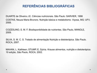 REFERÊNCIAS BIBLIOGRÁFICAS
DUARTE de Oliveira J.E. Ciências nutricionais. São Paulo: SARVIER, 1998
COSTAS, Neuza Maria Brunoro. Nutrição básica e metabolismo. Viçosa, MG: UFV,
2008.
COZZOLINO, S. M. F. Biodisponibilidade de nutrientes. São Paulo, MANOLE,
2009.
SILVA, S. M. C. S. Tratado de alimentação Nutrição e dietoterápica. São Paulo.
ROCA, 2007.
MAHAN, L. Kathleen; STUMP, E, Sylvia. Krause alimentos, nutrição e dietoterápica.
10 edição, São Paulo, ROCA, 2002.
 