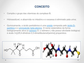 CONCEITO
• Compõe o grupo das vitaminas do complexo B;
• Hidrossolúvel, e absorvida no intestino e o excesso é eliminado pela urina;
• Quimicamente, o ácido pantoténico é uma amida composta pelo ácido D-
pantóico e o aminoácido beta-alanina. O nome sistemático da forma
biologicamente ativa (o isómero D; o isómero L não possui atividade biológica)
é ácido 3-[(2R,4-dihidroxi-3,3-dimetilbutanoil)amino] propanóico.
 