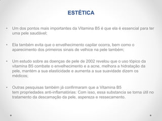 ESTÉTICA
• Um dos pontos mais importantes da Vitamina B5 é que ela é essencial para ter
uma pele saudável;
• Ela também evita que o envelhecimento capilar ocorra, bem como o
aparecimento dos primeiros sinais de velhice na pele também;
• Um estudo sobre as doenças de pele de 2002 revelou que o uso tópico da
vitamina B5 combate o envelhecimento e a acne, melhora a hidratação da
pele, mantém a sua elasticidade e aumenta a sua suavidade dizem os
médicos;
• Outras pesquisas também já confirmaram que a Vitamina B5
tem propriedades anti-inflamatórias: Com isso, essa substancia se torna útil no
tratamento da descamação da pele, aspereza e ressecamento.
 