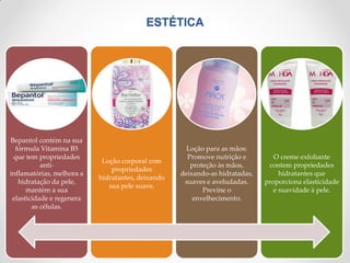 ESTÉTICA
Bepantol contém na sua
fórmula Vitamina B5
que tem propriedades
anti-
inflamatórias, melhora a
hidratação da pele,
mantém a sua
elasticidade e regenera
as células.
Loção corporal com
propriedades
hidratantes, deixando
sua pele suave.
Loção para as mãos:
Promove nutrição e
proteção às mãos,
deixando-as hidratadas,
suaves e aveludadas.
Previne o
envelhecimento.
O creme exfoliante
contem propriedades
hidratantes que
proporciona elasticidade
e suavidade à pele.
 