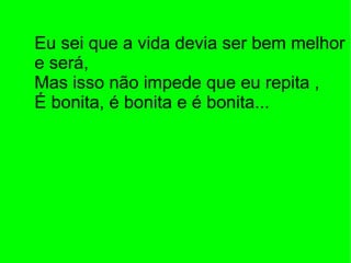 Eu sei que a vida devia ser bem melhor e será, Mas isso não impede que eu repita ,  É bonita, é bonita e é bonita... 