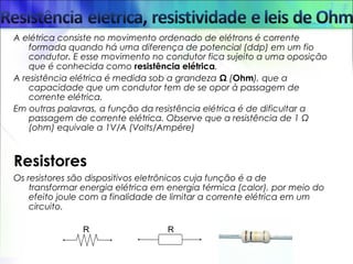 A elétrica consiste no movimento ordenado de elétrons é corrente
formada quando há uma diferença de potencial (ddp) em um fio
condutor. E esse movimento no condutor fica sujeito a uma oposição
que é conhecida como resistência elétrica.
A resistência elétrica é medida sob a grandeza Ω (Ohm), que a
capacidade que um condutor tem de se opor à passagem de
corrente elétrica.
Em outras palavras, a função da resistência elétrica é de dificultar a
passagem de corrente elétrica. Observe que a resistência de 1 Ω
(ohm) equivale a 1V/A (Volts/Ampére)
Resistores
Os resistores são dispositivos eletrônicos cuja função é a de
transformar energia elétrica em energia térmica (calor), por meio do
efeito joule com a finalidade de limitar a corrente elétrica em um
circuito.
 