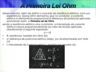 Dessa maneira, além de definir o conceito de resistência elétrica, com sua
experiência, Georg Ohm demostrou que no condutor, a corrente
elétrica é diretamente proporcional à diferença de potencial aplicada,
postulando assim, a Primeira Lei de Ohm.
sendo a resistência elétrica uma constante, a intensidade da corrente
elétrica cresce proporcionalmente ao valor da tensão aplicada,
obedecendo à seguinte expressão:
U = i.R
• R: resistência, medida em Ohm (Ω)
• U: diferença de potencial elétrico (ddp), (ou tensão)medido em Volts
(V)
• I: intensidade da corrente elétrica, medida em Ampére (A).
ou
                 ou                     
 