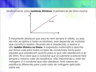 Graficamente, para resistores ôhmicos, a primeira lei de Ohm mostra:
É importante destacar que essa lei nem sempre é válida, ou seja,
ela não se aplica a todos os resistores, pois depende do material
que constitui o resistor. Quando ela é obedecida, o resistor é
dito resistor ôhmico ou linear. A expressão matemática descrita
por Simon vale para todos os tipos de condutores, tanto para
aqueles que obedecem quanto para os que não obedecem a lei
de Ohm. Fica claro que o condutor que se submete a esta lei terá
sempre o mesmo valor de resistência, não importando o valor da
voltagem. E o condutor que não obedece, terá valores de
resistência diferentes para cada valor de voltagem aplicada
sobre ele.
 