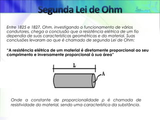 Entre 1825 e 1827, Ohm, investigando o funcionamento de vários
condutores, chega a conclusão que a resistência elétrica de um fio
dependia de suas características geométricas e do material. Suas
conclusões levaram ao que é chamado de segunda Lei de Ohm: 
“A resistência elétrica de um material é diretamente proporcional ao seu
comprimento e inversamente proporcional à sua área”
Onde a constante de proporcionalidade ρ é chamada de
resistividade do material, sendo uma característica da substância.
 