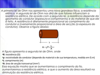 A primeira lei de Ohm nos apresentou uma nova grandeza física, a resistência
elétrica. A segunda lei de Ohm nos dirá de que fatores influenciam a
resistência elétrica. De acordo com a segunda lei, a resistência depende da
geometria do condutor (espessura e comprimento) e do material de que ele
é feito. A resistência é diretamente proporcional ao comprimento do
condutor e inversamente proporcional a área de secção (a espessura do
condutor). Observe a figura abaixo:
A figura apresenta a segunda lei de Ohm, onde
•R: resistência (Ω)
•ρ: resistividade do condutor (depende do material e de sua temperatura, medida em Ω.m)​
•L: comprimento (m)
•A: área de secção transversal (mm2
)
Essa equação mostra que se aumentarmos o comprimento do fio,
aumentaremos a resistência elétrica, e que o aumento da área resultará na
diminuição da resistência elétrica.
 