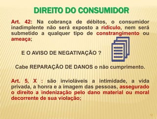 11DIREITO DO CONSUMIDOR CONSTITUIÇÃO DA REPÚBLICAArt. 5º : Todos são iguais perante a lei, sem distinção de qualquer natureza, garantindo-se aos brasileiros e aos estrangeiros residentes no País a inviolabilidade do direito à vida, à liberdade, à igualdade, à segurança e à propriedade, nos termos seguintes:X - são invioláveis a intimidade, a vida privada, a honra e a imagem das pessoas, assegurado o direito a indenização pelo dano material ou moral decorrente de sua violação;XII - é inviolável o sigilo da correspondência e das comunicações telegráficas, de dados e das comunicações telefônicas, salvo, no último caso, por ordem judicial, nas hipóteses e na forma que a lei estabelecer para fins de investigação criminal ou instrução processual penal; 