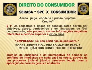 12   DIREITO DO CONSUMIDOR Art. 42: Na cobrança de débitos, o consumidor inadimplente não será exposto a ridículo, nem será submetido a qualquer tipo de constrangimento ou ameaça;E O AVISO DE NEGATIVAÇÃO ?Cabe REPARAÇÃO DE DANOS o não cumprimento.Art. 5, X : são invioláveis a intimidade, a vida privada, a honra e a imagem das pessoas, assegurado o direito a indenização pelo dano material ou moral decorrente de sua violação;