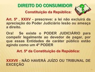 13DIREITO DO CONSUMIDOR                 SERASA * SPC  X  CONSUMIDORAcusa , julga , condena a prisão perpétua.Crédito?  § 1° Os cadastros e dados de consumidores devem ser objetivos, claros, verdadeiros e em linguagem de fácil compreensão, não podendo conter informações negativas referentes a período superior a cinco anos.* EMPRESAS:  Sr. Seu perfil não se enquadra. * PODER JUDICIÁRIO – ÓRGÃO MÁXIMO PARA A RESOLUÇÃO DOS CONFLITOS DE INTERESSE Trata-se da obrigação e da prerrogativa de compor os conflitos de interesses em cada caso concreto, através de um processo judicial (devido processo legal), com a aplicação de normas gerais e abstratas.