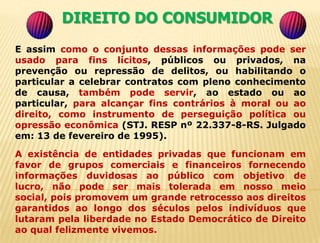 15DIREITO DO CONSUMIDOR                   Ministro do Superior Tribunal de Justiça, Ruy          Rosado de Aguiar, que, em memorável voto pronunciou: A inserção de dados pessoais do cidadão em bancos de informações tem se constituído em uma das preocupações do estado moderno,onde o uso da informática e a possibilidade de controle unificado das diversas atividades da pessoas, nas múltiplas situações de vida, permite o conhecimento de sua conduta pública e privada, até nos mínimos detalhes, podendo chegar à devassa de atos pessoais, invadindo área que deveria ficar restrita à sua intimidade; ao mesmo tempo,o cidadão objeto dessa indiscriminada colheita de informações, muitas vezes sequer sabe da existência de tal atividade, ou não dispõe de eficazes meios para conhecer o seu resultado, retificá-lo ou cancelá-lo. 