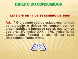 3DIREITO DO CONSUMIDORLEI 8.078 DE 11 DE SETEMBRO DE 1990  Art. 1° O presente código estabelece normas de proteção e defesa do consumidor, de ordem pública e interesse social, nos termos dos arts. 5°, inciso XXXII, 170, inciso V, da Constituição Federal e art. 48 de suas Disposições Transitórias.