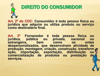   DIREITO DO CONSUMIDORArt. 2º do CDC: Consumidor é toda pessoa física ou jurídica que adquire ou utiliza produto ou serviço como destinatário final.Art. 3º: Fornecedor é toda pessoa física ou jurídica, pública ou privada, nacional ou estrangeira, bem como os entes despersonalizados, que desenvolvem atividade de produção, montagem, criação, construção, transformação, importação, exportação, distribuição ou comercialização de produtos ou prestação de serviços.