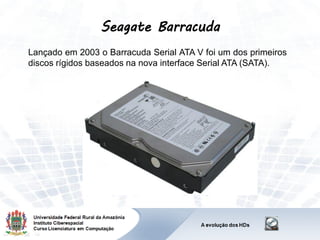 Seagate Barracuda
Lançado em 2003 o Barracuda Serial ATA V foi um dos primeiros
discos rígidos baseados na nova interface Serial ATA (SATA).
 