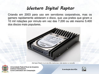 Western Digital Raptor
Criando em 2003 para uso em servidores corporativos, mas os
gamers rapidamente adotaram o disco, que usa pratos que giram a
10 mil rotações por minuto em vez das 7.200 ou até mesmo 5.400
dos discos mais populares.
Até hoje o Raptor é um dos HDs tradicionais mais rápidos no mercado.
 