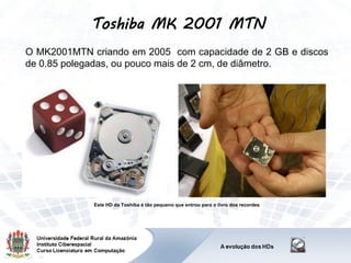 Toshiba MK 2001 MTN
O MK2001MTN criando em 2005 com capacidade de 2 GB e discos
de 0.85 polegadas, ou pouco mais de 2 cm, de diâmetro.
Este HD da Toshiba é tão pequeno que entrou para o livro dos recordes
 