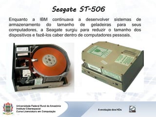 Seagate ST-506
Enquanto a IBM continuava a desenvolver sistemas de
armazenamento do tamanho de geladeiras para seus
computadores, a Seagate surgiu para reduzir o tamanho dos
dispositivos e fazê-los caber dentro de computadores pessoais.
 