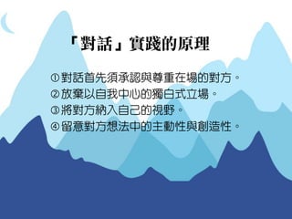「對話」實踐的原理 
對話首先須承認與尊重在場的對方。 
放棄以自我中心的獨白式立場。 
將對方納入自己的視野。 
留意對方想法中的主動性與創造性。  