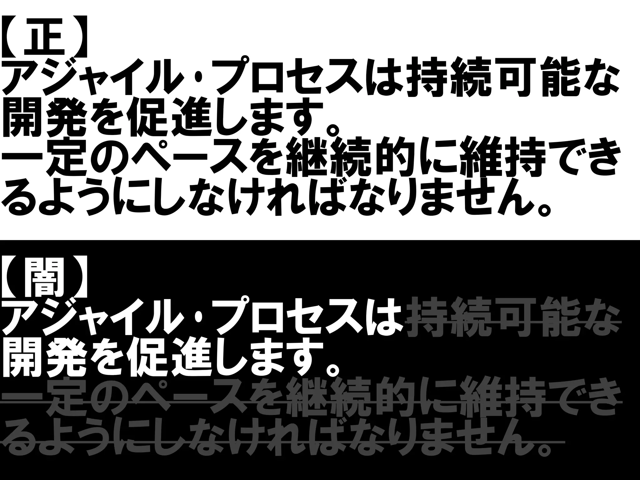 【正】
アジャイル･プロセスは持続可能な
開発を促進します。
一定のペースを継続的に維持でき
るようにしなければなりません。
【闇】
アジャイル･プロセスは持続可能な
開発を促進します。
一定のペースを継続的に維持でき
るようにしなければなりません。
 
