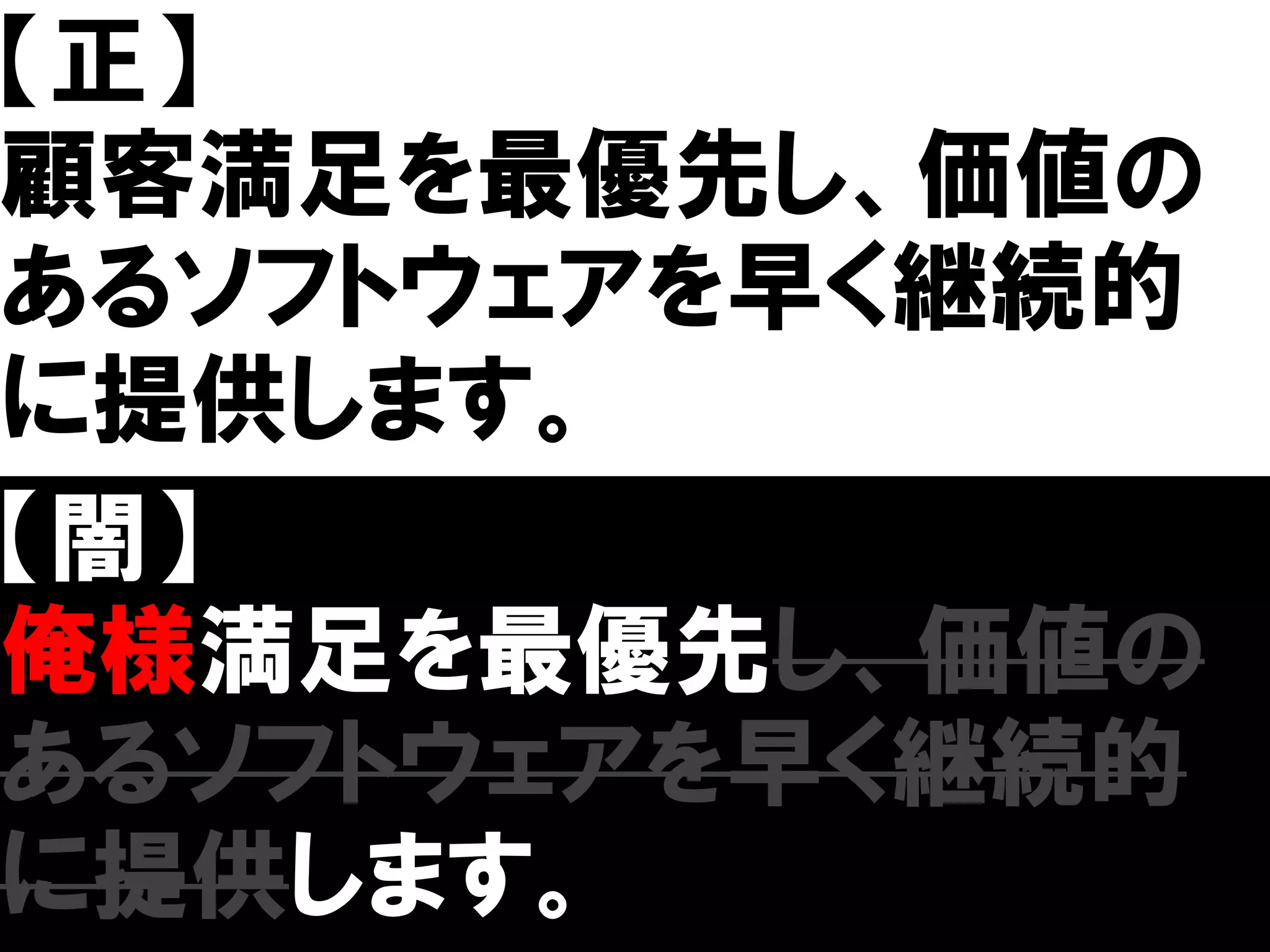 【正】
顧客満足を最優先し、価値の
あるソフトウェアを早く継続的
に提供します。
【闇】
俺様満足を最優先し、価値の
あるソフトウェアを早く継続的
に提供します。
 