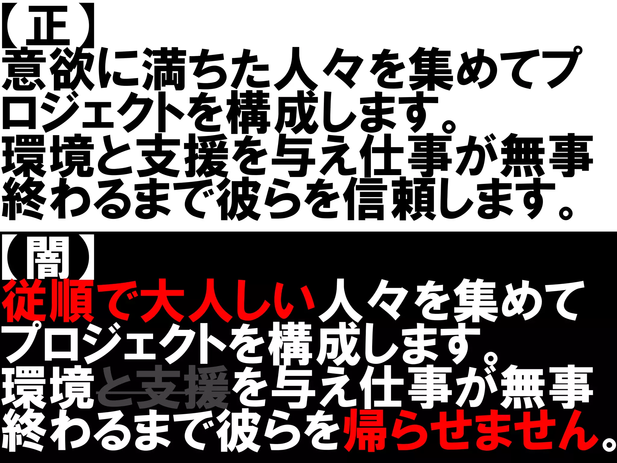 【正】
意欲に満ちた人々を集めてプ
ロジェクトを構成します。
環境と支援を与え仕事が無事
終わるまで彼らを信頼します。
【闇】
従順で大人しい人々を集めて
プロジェクトを構成します。
環境と支援を与え仕事が無事
終わるまで彼らを帰らせません。
 