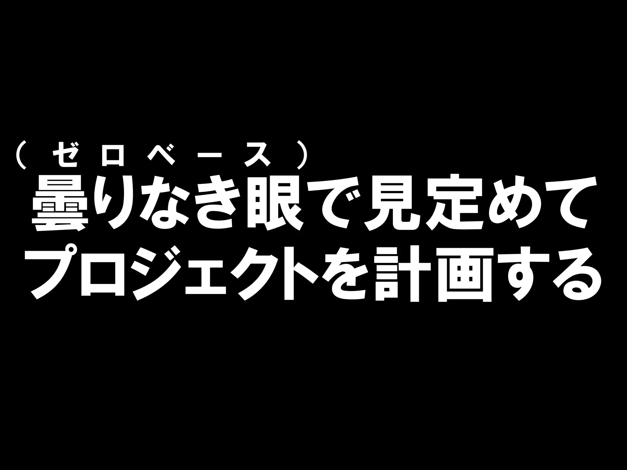 （ ゼ ロ ベ ー ス ）
曇りなき眼で見定めて
プロジェクトを計画する
 