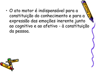 • O ato motor é indispensável para a
constituição do conhecimento e para a
expressão das emoções inerente junto
ao cognitivo e ao afetivo - à constituição
da pessoa.
 