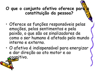 O que o conjunto afetivo oferece para a
constituição da pessoa?
• Oferece as funções responsáveis pelas
emoções, pelos sentimentos e pela
paixão, o que são os sinalizadores de
como o ser humano é afetado pelo mundo
interno e externo.
• O afetivo é indispensável para energizar
e dar direção ao ato motor e ao
cognitivo.
 
