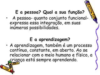 E a pessoa? Qual a sua função?
• A pessoa- quanto conjunto funcional-
expressa essa integração, em suas
inúmeras possibilidades.
E a aprendizagem?
• A aprendizagem, também é um processo
contínuo, constante, em aberto. Ao se
relacionar com o meio humano e físico, a
criança está sempre aprendendo.
 
