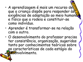 • A aprendizagem é mais um recurso de
que a criança dispõe para responder às
exigências de adaptação ao meio humano
e físico que a rodeia e constituir-se
como indivíduo.
• Aprender é transformar-se na relação
com o outro.
• O desenvolvimento do professor precisa
ter consistência, organização, sugeridas
tanto por conhecimentos teóricos sobre
as características de cada estágio do
desenvolvimento.
 