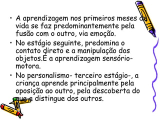 • A aprendizagem nos primeiros meses de
vida se faz predominantemente pela
fusão com o outro, via emoção.
• No estágio seguinte, predomina o
contato direto e a manipulação dos
objetos.É a aprendizagem sensório-
motora.
• No personalismo- terceiro estágio-, a
criança aprende principalmente pela
oposição ao outro, pela descoberta do
que a distingue dos outros.
 