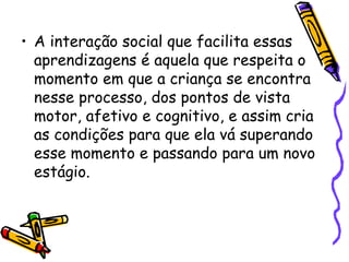 • A interação social que facilita essas
aprendizagens é aquela que respeita o
momento em que a criança se encontra
nesse processo, dos pontos de vista
motor, afetivo e cognitivo, e assim cria
as condições para que ela vá superando
esse momento e passando para um novo
estágio.
 