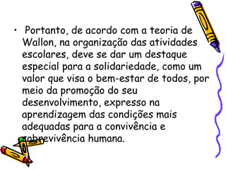 • Portanto, de acordo com a teoria de
Wallon, na organização das atividades
escolares, deve se dar um destaque
especial para a solidariedade, como um
valor que visa o bem-estar de todos, por
meio da promoção do seu
desenvolvimento, expresso na
aprendizagem das condições mais
adequadas para a convivência e
sobrevivência humana.
 