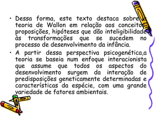 • Dessa forma, este texto destaca sobre a
teoria de Wallon em relação aos conceitos,
proposições, hipóteses que dão inteligibilidade
às transformações que se sucedem no
processo de desenvolvimento da infância.
• A partir dessa perspectiva psicogenética,a
teoria se baseia num enfoque interacionista
que assume que todos os aspectos do
desenvolvimento surgem da interação de
predisposições geneticamente determinadas e
características da espécie, com uma grande
variedade de fatores ambientais.
 
