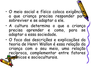 • O meio social e físico coloca exigências
a que criança precisa responder para
sobreviver e se adaptar a ele.
• A cultura determina o que a criança
precisa aprender e como, para se
adaptar a essa sociedade.
• O foco das descrições e explicações da
teoria de Henri Wallon é essa relação da
criança com o seu meio, uma relação
recíproca, complementar entre fatores
orgânicos e socioculturais.
 