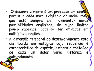 • O desenvolvimento é um processo em aberto
porque a cada nova exigência do meio- meio
que está sempre em movimento- novas
possibilidades orgânicas, de cujos limites
pouco sabemos, poderão ser ativadas em
múltiplas direções.
• A dimensão temporal do desenvolvimento está
distribuída em estágios cuja sequencia é
característica da espécie, embora o conteúdo
de cada um deles varie histórica e
culturalmente.
 