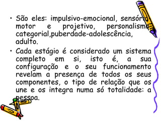 • São eles: impulsivo-emocional, sensório-
motor e projetivo, personalismo,
categorial,puberdade-adolescência,
adulto.
• Cada estágio é considerado um sistema
completo em si, isto é, a sua
configuração e o seu funcionamento
revelam a presença de todos os seus
componentes, o tipo de relação que os
une e os integra numa só totalidade: a
pessoa.
 
