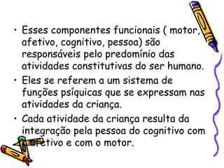 • Esses componentes funcionais ( motor,
afetivo, cognitivo, pessoa) são
responsáveis pelo predomínio das
atividades constitutivas do ser humano.
• Eles se referem a um sistema de
funções psíquicas que se expressam nas
atividades da criança.
• Cada atividade da criança resulta da
integração pela pessoa do cognitivo com
o afetivo e com o motor.
 